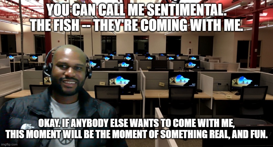 Jerry Maguire | YOU CAN CALL ME SENTIMENTAL. THE FISH -- THEY'RE COMING WITH ME. OKAY. IF ANYBODY ELSE WANTS TO COME WITH ME, THIS MOMENT WILL BE THE MOMENT OF SOMETHING REAL, AND FUN. | image tagged in funny memes,jerry maguire | made w/ Imgflip meme maker