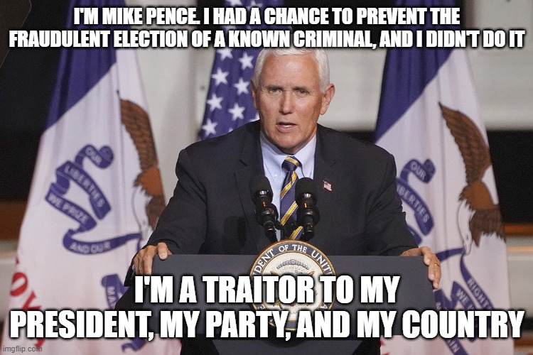 Traitor Pence | I'M MIKE PENCE. I HAD A CHANCE TO PREVENT THE FRAUDULENT ELECTION OF A KNOWN CRIMINAL, AND I DIDN'T DO IT; I'M A TRAITOR TO MY PRESIDENT, MY PARTY, AND MY COUNTRY | image tagged in pence,traitor,fraud | made w/ Imgflip meme maker