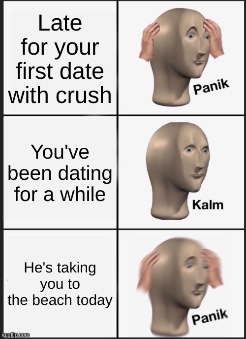 A date | Late for your first date with crush; You've been dating for a while; He's taking you to the beach today | image tagged in memes,panik kalm panik | made w/ Imgflip meme maker