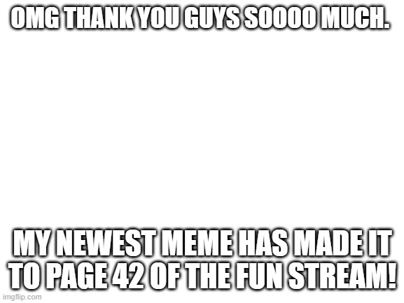 Blank White Template | OMG THANK YOU GUYS SOOOO MUCH. MY NEWEST MEME HAS MADE IT TO PAGE 42 OF THE FUN STREAM! | image tagged in blank white template | made w/ Imgflip meme maker