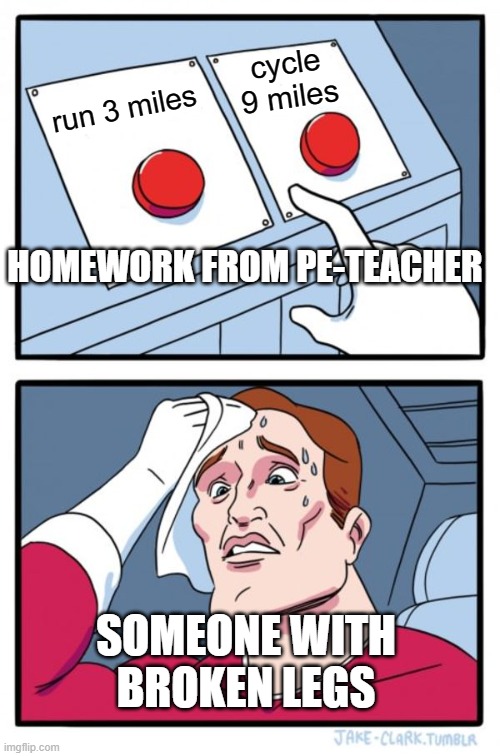 If you cannot ... for health reasons, do ... | cycle 9 miles; run 3 miles; HOMEWORK FROM PE-TEACHER; SOMEONE WITH BROKEN LEGS | image tagged in memes,two buttons,school,pe,sports | made w/ Imgflip meme maker