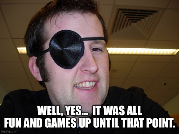 FUN & GAMES | WELL, YES...  IT WAS ALL FUN AND GAMES UP UNTIL THAT POINT. | image tagged in guy with eye patch | made w/ Imgflip meme maker