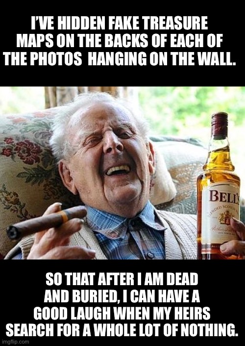 Treasure map | I’VE HIDDEN FAKE TREASURE MAPS ON THE BACKS OF EACH OF THE PHOTOS  HANGING ON THE WALL. SO THAT AFTER I AM DEAD AND BURIED, I CAN HAVE A GOOD LAUGH WHEN MY HEIRS SEARCH FOR A WHOLE LOT OF NOTHING. | image tagged in old man drinking and smoking | made w/ Imgflip meme maker