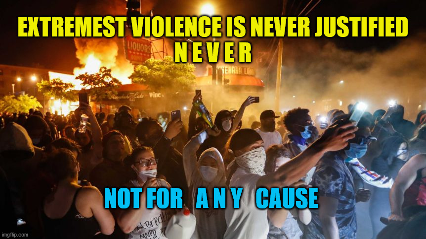 RiotersNoDistancing | EXTREMEST VIOLENCE IS NEVER JUSTIFIED
N E V E R; NOT FOR   A N Y   CAUSE | image tagged in riotersnodistancing | made w/ Imgflip meme maker