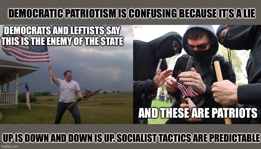 The Left hates patriotism | DEMOCRATIC PATRIOTISM IS CONFUSING BECAUSE IT’S A LIE; DEMOCRATS AND LEFTISTS SAY THIS IS THE ENEMY OF THE STATE; AND THESE ARE PATRIOTS; UP IS DOWN AND DOWN IS UP. SOCIALIST TACTICS ARE PREDICTABLE | image tagged in american flag shotgun guy,antifa sparks micro-revolution,democratic party,traitors,patriots,communist socialist | made w/ Imgflip meme maker