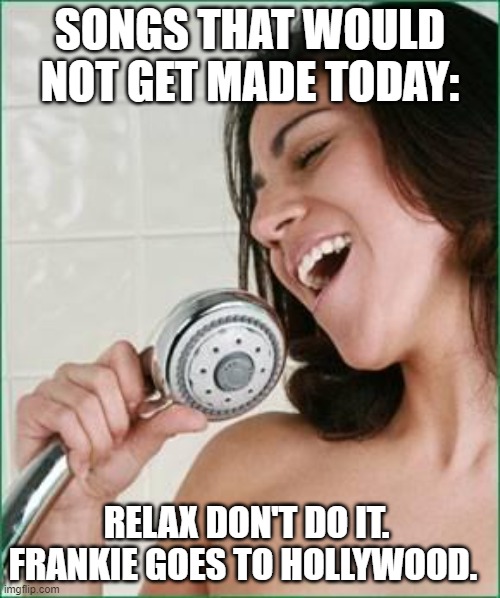 Songs that would not get made today | SONGS THAT WOULD NOT GET MADE TODAY:; RELAX DON'T DO IT.  FRANKIE GOES TO HOLLYWOOD. | image tagged in singing in the shower | made w/ Imgflip meme maker