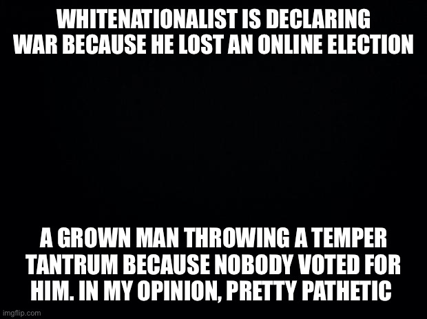 He’s back! And about as mature... | WHITENATIONALIST IS DECLARING WAR BECAUSE HE LOST AN ONLINE ELECTION; A GROWN MAN THROWING A TEMPER TANTRUM BECAUSE NOBODY VOTED FOR HIM. IN MY OPINION, PRETTY PATHETIC | image tagged in black background | made w/ Imgflip meme maker
