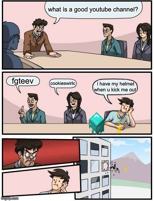 Boardroom Meeting Suggestion Meme | what is a good youtube channel? fgteev; cookieswirlc; i have my helmet when u kick me out | image tagged in memes,boardroom meeting suggestion | made w/ Imgflip meme maker