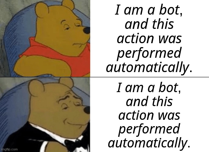 Tuxedo Winnie The Pooh | 𝘐 𝘢𝘮 𝘢 𝘣𝘰𝘵, 𝘢𝘯𝘥 𝘵𝘩𝘪𝘴 𝘢𝘤𝘵𝘪𝘰𝘯 𝘸𝘢𝘴 𝘱𝘦𝘳𝘧𝘰𝘳𝘮𝘦𝘥 𝘢𝘶𝘵𝘰𝘮𝘢𝘵𝘪𝘤𝘢𝘭𝘭𝘺. 𝘐 𝘢𝘮 𝘢 𝘣𝘰𝘵, 𝘢𝘯𝘥 𝘵𝘩𝘪𝘴 𝘢𝘤𝘵𝘪𝘰𝘯 𝘸𝘢𝘴 𝘱𝘦𝘳𝘧𝘰𝘳𝘮𝘦𝘥 𝘢𝘶𝘵𝘰𝘮𝘢𝘵𝘪𝘤𝘢𝘭𝘭𝘺. | image tagged in memes,tuxedo winnie the pooh | made w/ Imgflip meme maker