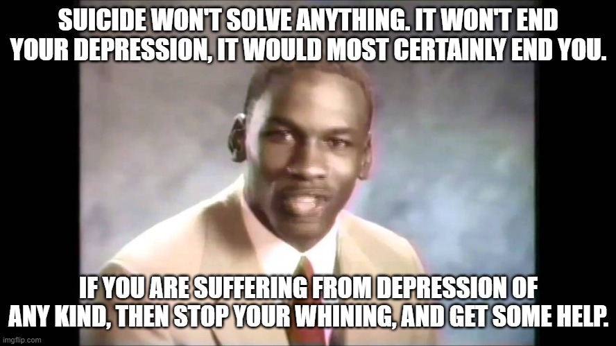 Suicide is never an option! | SUICIDE WON'T SOLVE ANYTHING. IT WON'T END YOUR DEPRESSION, IT WOULD MOST CERTAINLY END YOU. IF YOU ARE SUFFERING FROM DEPRESSION OF ANY KIND, THEN STOP YOUR WHINING, AND GET SOME HELP. | image tagged in stop it get some help,suicide is not ok | made w/ Imgflip meme maker