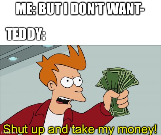 Shut Up And Take My Money Fry Meme | ME: BUT I DON’T WANT- TEDDY: Shut up and take my money! | image tagged in memes,shut up and take my money fry | made w/ Imgflip meme maker