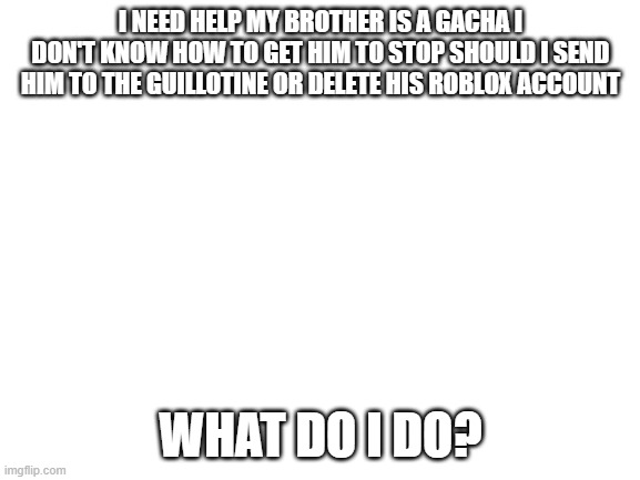 Blank White Template | I NEED HELP MY BROTHER IS A GACHA I DON'T KNOW HOW TO GET HIM TO STOP SHOULD I SEND HIM TO THE GUILLOTINE OR DELETE HIS ROBLOX ACCOUNT; WHAT DO I DO? | image tagged in blank white template | made w/ Imgflip meme maker
