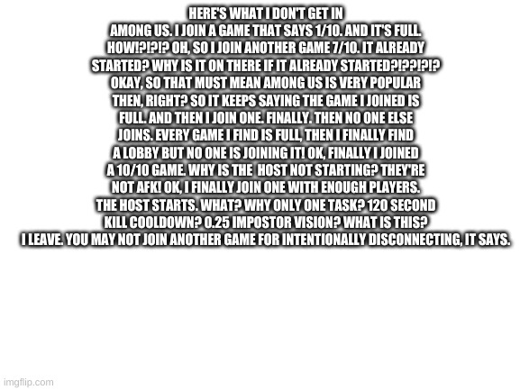 Among Us Pain Part one | HERE'S WHAT I DON'T GET IN AMONG US. I JOIN A GAME THAT SAYS 1/10. AND IT'S FULL. HOW!?!?!? OH, SO I JOIN ANOTHER GAME 7/10. IT ALREADY STARTED? WHY IS IT ON THERE IF IT ALREADY STARTED?!??!?!? OKAY, SO THAT MUST MEAN AMONG US IS VERY POPULAR THEN, RIGHT? SO IT KEEPS SAYING THE GAME I JOINED IS FULL. AND THEN I JOIN ONE. FINALLY. THEN NO ONE ELSE JOINS. EVERY GAME I FIND IS FULL, THEN I FINALLY FIND A LOBBY BUT NO ONE IS JOINING IT! OK, FINALLY I JOINED A 10/10 GAME. WHY IS THE  HOST NOT STARTING? THEY'RE NOT AFK! OK, I FINALLY JOIN ONE WITH ENOUGH PLAYERS. THE HOST STARTS. WHAT? WHY ONLY ONE TASK? 120 SECOND KILL COOLDOWN? 0.25 IMPOSTOR VISION? WHAT IS THIS? I LEAVE. YOU MAY NOT JOIN ANOTHER GAME FOR INTENTIONALLY DISCONNECTING, IT SAYS. | image tagged in blank white template | made w/ Imgflip meme maker