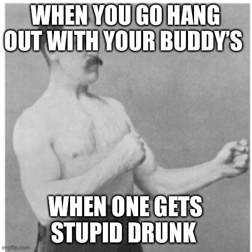 Buddy’s | WHEN YOU GO HANG OUT WITH YOUR BUDDY’S; WHEN ONE GETS STUPID DRUNK | image tagged in memes,overly manly man | made w/ Imgflip meme maker