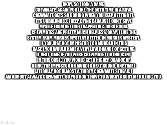 Among Us Pain #2 | OKAY, SO I JOIN A GAME. CREWMATE. AGAIN. FOR LIKE, THE 50TH TIME IN A ROW. CREWMATE GETS SO BORING WHEN YOU KEEP GETTING IT. IT'S UNBALANCED. I KEEP DYING BECAUSE I CAN'T SAVE MYSELF FROM GETTING TRAPPED IN A DARK ROOM. CREWMATES ARE PRETTY MUCH HELPLESS. OKAY, I LIKE THE SYSTEM FROM MURDER MYSTERY BETTER. IN MURDER MYSTERY, IF YOU JUST GOT IMPOSTOR ( OR MURDER IN THIS CASE ) YOU WOULD HAVE A VERY LOW CHANCE OF GETTING IT NEXT TIME. IF YOU WERE CREWMATE ( OR INNOCENT IN THIS CASE ) YOU WOULD GET A HIGHER CHANCE OF BEING THE IMPOSTOR OR MURDER NEXT ROUND. ONE TIME I LITERALLY GOT ALMOST A THIRTY CREWMATE STREAK. I AM ALMOST ALWAYS CREWMATE, SO YOU DON'T HAVE TO WORRY ABOUT ME KILLING YOU. | image tagged in blank white template | made w/ Imgflip meme maker