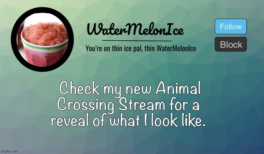 Or if you like Animal Crossing you can follow and post there and stuff. (I’m giving mod to some people) | Check my new Animal Crossing Stream for a reveal of what I look like. | image tagged in watermelonice announcement | made w/ Imgflip meme maker