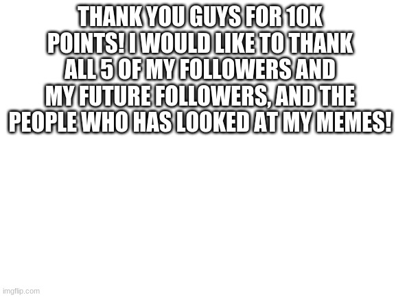Thank you guys | THANK YOU GUYS FOR 10K POINTS! I WOULD LIKE TO THANK ALL 5 OF MY FOLLOWERS AND MY FUTURE FOLLOWERS, AND THE PEOPLE WHO HAS LOOKED AT MY MEMES! | image tagged in blank white template | made w/ Imgflip meme maker