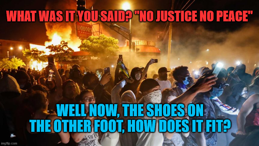 RiotersNoDistancing | WHAT WAS IT YOU SAID? "NO JUSTICE NO PEACE"; WELL NOW, THE SHOES ON THE OTHER FOOT, HOW DOES IT FIT? | image tagged in riotersnodistancing | made w/ Imgflip meme maker