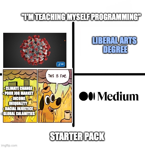 me irl | "I'M TEACHING MYSELF PROGRAMMING"; LIBERAL ARTS 
DEGREE; - CLIMATE CHANGE
- POOR JOB MARKET
- INCOME INEQUALITY
- RACIAL INJUSTICE
- GLOBAL CALAMITIES; STARTER PACK | image tagged in memes,blank starter pack | made w/ Imgflip meme maker