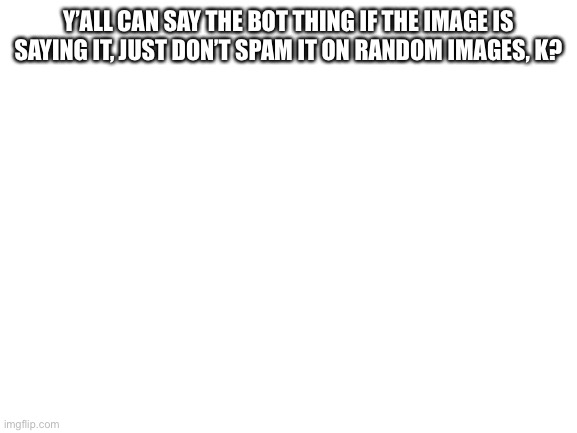 Blank White Template | Y’ALL CAN SAY THE BOT THING IF THE IMAGE IS SAYING IT, JUST DON’T SPAM IT ON RANDOM IMAGES, K? | image tagged in blank white template | made w/ Imgflip meme maker