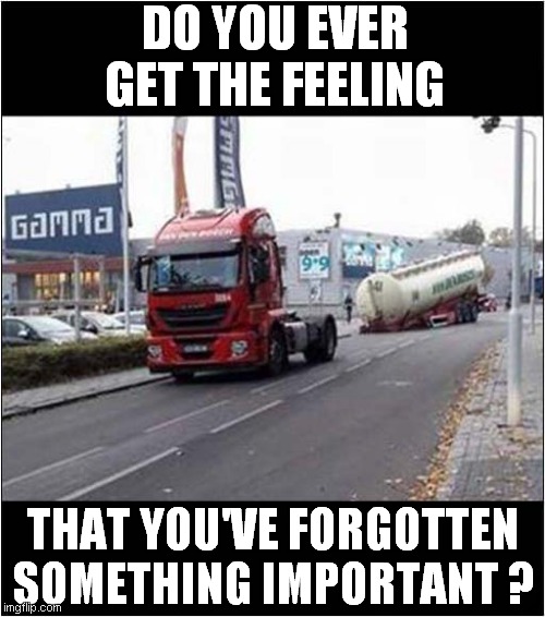 Something's Missing ? | DO YOU EVER GET THE FEELING; THAT YOU'VE FORGOTTEN SOMETHING IMPORTANT ? | image tagged in fun,forgetful,petrol tanker | made w/ Imgflip meme maker