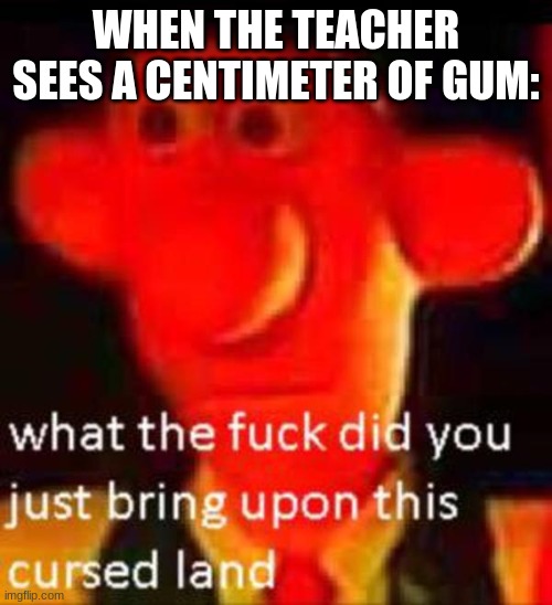 LOL | WHEN THE TEACHER SEES A CENTIMETER OF GUM: | image tagged in what the f k did you just bring upon this cursed land | made w/ Imgflip meme maker