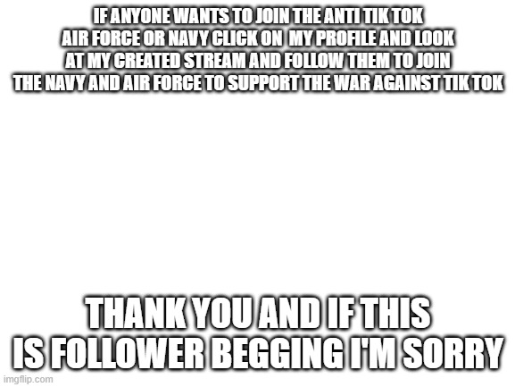 Blank White Template | IF ANYONE WANTS TO JOIN THE ANTI TIK TOK AIR FORCE OR NAVY CLICK ON  MY PROFILE AND LOOK AT MY CREATED STREAM AND FOLLOW THEM TO JOIN THE NAVY AND AIR FORCE TO SUPPORT THE WAR AGAINST TIK TOK; THANK YOU AND IF THIS IS FOLLOWER BEGGING I'M SORRY | image tagged in blank white template | made w/ Imgflip meme maker