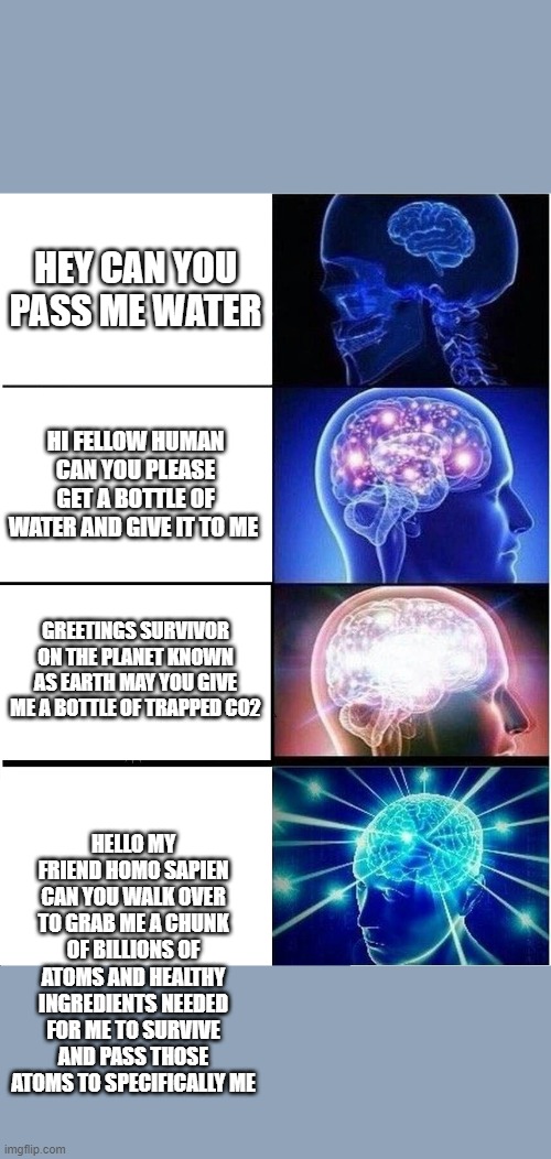 Expanding Brain Meme | HEY CAN YOU PASS ME WATER; HI FELLOW HUMAN CAN YOU PLEASE GET A BOTTLE OF WATER AND GIVE IT TO ME; GREETINGS SURVIVOR ON THE PLANET KNOWN AS EARTH MAY YOU GIVE ME A BOTTLE OF TRAPPED CO2; HELLO MY FRIEND HOMO SAPIEN CAN YOU WALK OVER TO GRAB ME A CHUNK OF BILLIONS OF ATOMS AND HEALTHY INGREDIENTS NEEDED FOR ME TO SURVIVE AND PASS THOSE ATOMS TO SPECIFICALLY ME | image tagged in memes,expanding brain | made w/ Imgflip meme maker