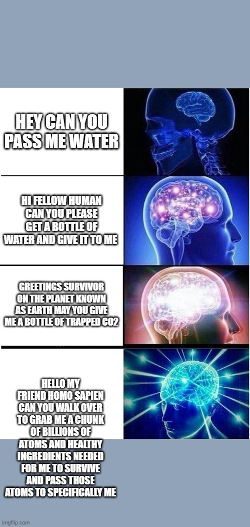 Expanding Brain | HEY CAN YOU PASS ME WATER; HI FELLOW HUMAN CAN YOU PLEASE GET A BOTTLE OF WATER AND GIVE IT TO ME; GREETINGS SURVIVOR ON THE PLANET KNOWN AS EARTH MAY YOU GIVE ME A BOTTLE OF TRAPPED CO2; HELLO MY FRIEND HOMO SAPIEN CAN YOU WALK OVER TO GRAB ME A CHUNK OF BILLIONS OF ATOMS AND HEALTHY INGREDIENTS NEEDED FOR ME TO SURVIVE AND PASS THOSE ATOMS TO SPECIFICALLY ME | image tagged in memes,expanding brain | made w/ Imgflip meme maker