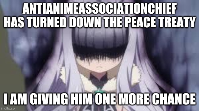 accept it, you don't wanna be at war forever | ANTIANIMEASSOCIATIONCHIEF HAS TURNED DOWN THE PEACE TREATY; I AM GIVING HIM ONE MORE CHANCE | image tagged in pissed off anime girl | made w/ Imgflip meme maker