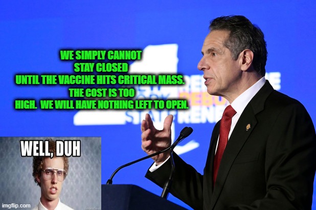 Gov. Cuomo Unveils Revelation on Economic Impact of Coronavirus | THE COST IS TOO HIGH.  WE WILL HAVE NOTHING LEFT TO OPEN. WE SIMPLY CANNOT STAY CLOSED UNTIL THE VACCINE HITS CRITICAL MASS. | image tagged in andrew cuomo,covid-19,economy,napoleon dynamite | made w/ Imgflip meme maker