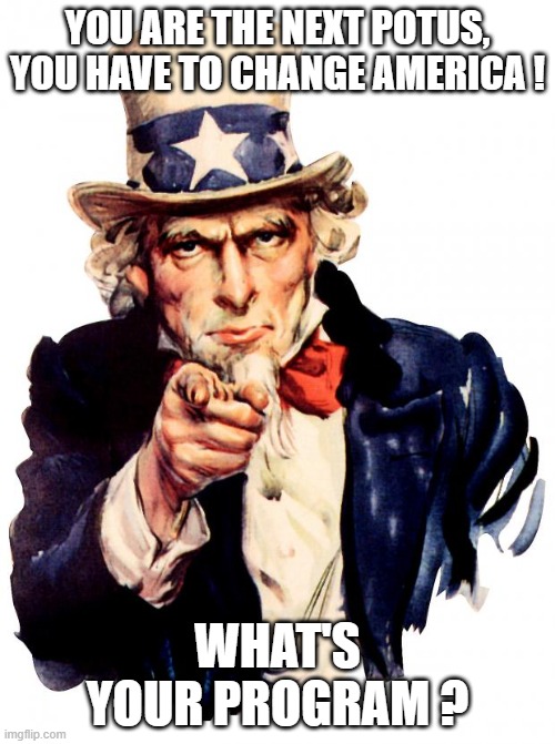 Share your program in the comments ! | YOU ARE THE NEXT POTUS, YOU HAVE TO CHANGE AMERICA ! WHAT'S YOUR PROGRAM ? | image tagged in memes,uncle sam,political programm,potus | made w/ Imgflip meme maker