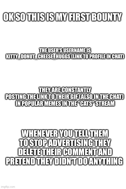 If you need any more info ask me |  OK SO THIS IS MY FIRST BOUNTY; THE USER'S USERNAME IS KITTY_DONUT_CHEESE_HUGGS (LINK TO PROFILE IN CHAT); THEY ARE CONSTANTLY POSTING THE LINK TO THEIR GIF (ALSO IN THE CHAT) 
IN POPULAR MEMES IN THE "CATS" STREAM; WHENEVER YOU TELL THEM TO STOP ADVERTISING THEY DELETE THEIR COMMENT AND PRETEND THEY DIDN'T DO ANYTHING | image tagged in blank white template,bounty hunter,bountyhunting | made w/ Imgflip meme maker