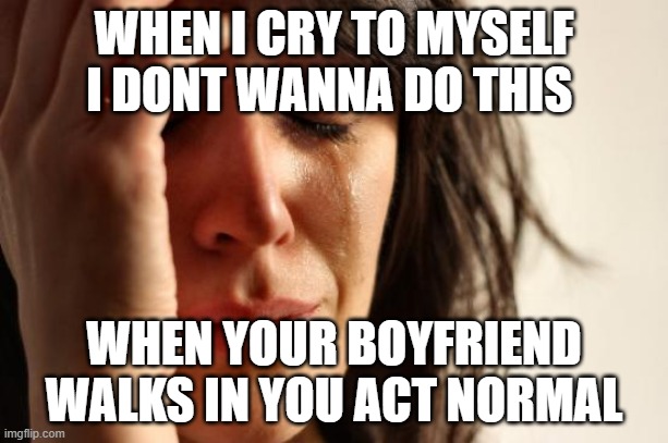 Sorry Babe | WHEN I CRY TO MYSELF I DONT WANNA DO THIS; WHEN YOUR BOYFRIEND WALKS IN YOU ACT NORMAL | image tagged in memes,first world problems | made w/ Imgflip meme maker