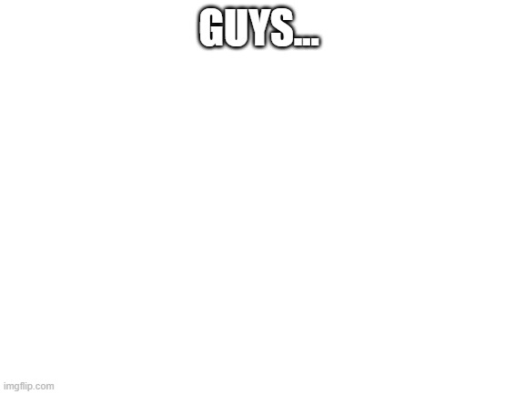 Blank White Template | GUYS... | image tagged in blank white template | made w/ Imgflip meme maker