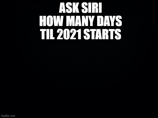 Black background | ASK SIRI HOW MANY DAYS TIL 2021 STARTS | image tagged in black background | made w/ Imgflip meme maker