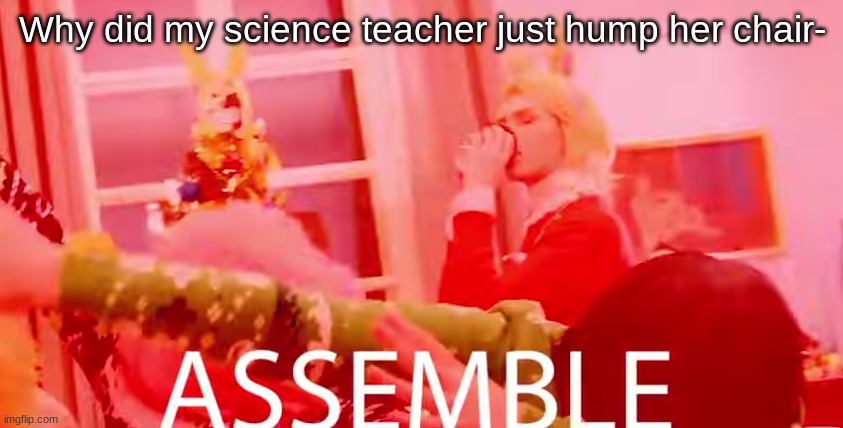 ASSEMBLE | Why did my science teacher just hump her chair- | image tagged in assemble | made w/ Imgflip meme maker