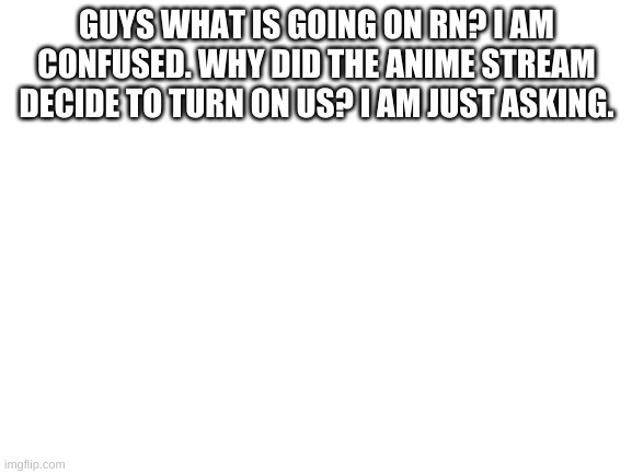 Blank White Template | GUYS WHAT IS GOING ON RN? I AM CONFUSED. WHY DID THE ANIME STREAM DECIDE TO TURN ON US? I AM JUST ASKING. | image tagged in blank white template | made w/ Imgflip meme maker