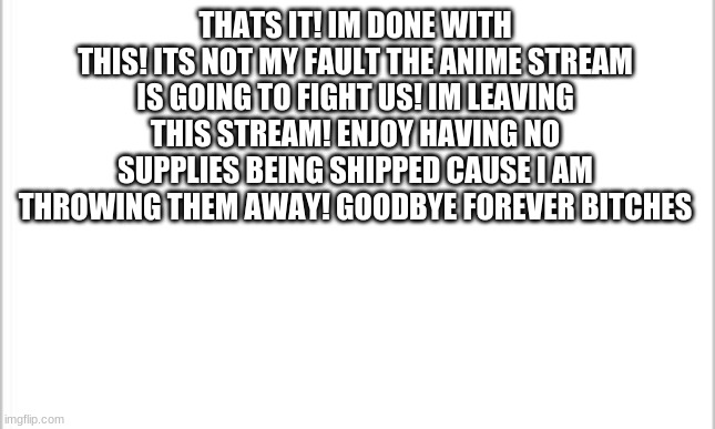 See you never | THATS IT! IM DONE WITH THIS! ITS NOT MY FAULT THE ANIME STREAM IS GOING TO FIGHT US! IM LEAVING THIS STREAM! ENJOY HAVING NO SUPPLIES BEING SHIPPED CAUSE I AM THROWING THEM AWAY! GOODBYE FOREVER BITCHES | image tagged in white background | made w/ Imgflip meme maker