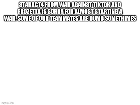 Blank White Template | STARACT4 FROM WAR AGAINST TIKTOK AND FROZETTA IS SORRY FOR ALMOST STARTING A WAR. SOME OF OUR TEAMMATES ARE DUMB SOMETHIMES | image tagged in blank white template | made w/ Imgflip meme maker