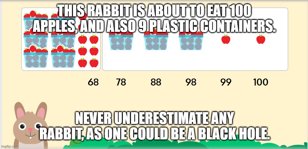 Zearn bunny, more like earn black hole | THIS RABBIT IS ABOUT TO EAT 100 APPLES, AND ALSO 9 PLASTIC CONTAINERS. NEVER UNDERESTIMATE ANY RABBIT, AS ONE COULD BE A BLACK HOLE. | image tagged in bunny | made w/ Imgflip meme maker
