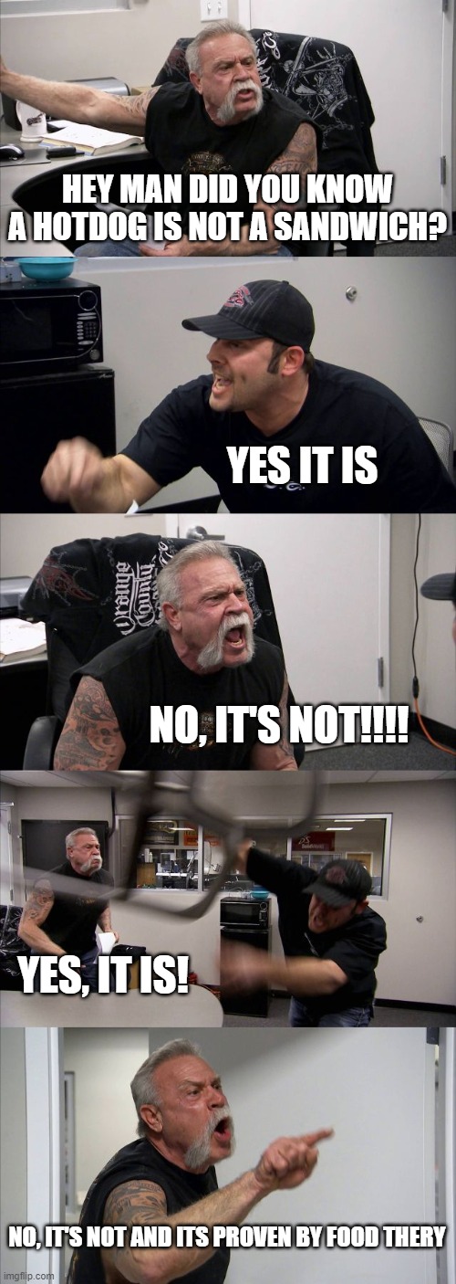 American Chopper Argument Meme | HEY MAN DID YOU KNOW A HOTDOG IS NOT A SANDWICH? YES IT IS; NO, IT'S NOT!!!! YES, IT IS! NO, IT'S NOT AND ITS PROVEN BY FOOD THERY | image tagged in memes,american chopper argument | made w/ Imgflip meme maker