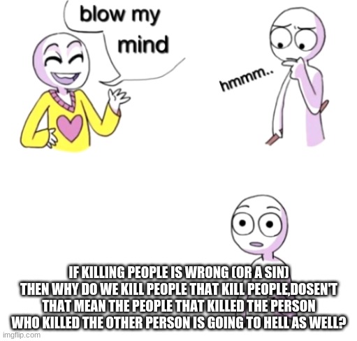 Blow my mind | IF KILLING PEOPLE IS WRONG (OR A SIN) THEN WHY DO WE KILL PEOPLE THAT KILL PEOPLE,DOSEN'T THAT MEAN THE PEOPLE THAT KILLED THE PERSON WHO KILLED THE OTHER PERSON IS GOING TO HELL AS WELL? | image tagged in blow my mind | made w/ Imgflip meme maker