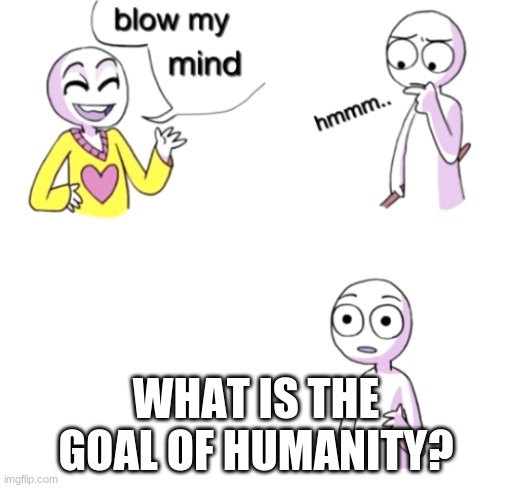 Blow my mind | WHAT IS THE GOAL OF HUMANITY? | image tagged in blow my mind | made w/ Imgflip meme maker