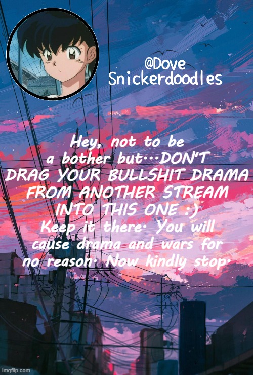 Announcement | Hey, not to be a bother but...DON'T DRAG YOUR BULLSHIT DRAMA FROM ANOTHER STREAM INTO THIS ONE :)
Keep it there. You will cause drama and wars for no reason. Now kindly stop. | image tagged in announcement | made w/ Imgflip meme maker