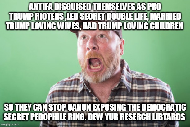 Trump cult followers - They are that stupid | ANTIFA DISGUISED THEMSELVES AS PRO TRUMP RIOTERS ,LED SECRET DOUBLE LIFE, MARRIED TRUMP LOVING WIVES, HAD TRUMP LOVING CHILDREN; SO THEY CAN STOP QANON EXPOSING THE DEMOCRATIC SECRET PEDOPHILE RING. DEW YUR RESERCH LIBTARDS | image tagged in republicans,donald trump,trump supporters,riots,election 2020,qanon | made w/ Imgflip meme maker