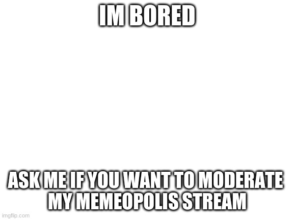 Blank White Template | IM BORED; ASK ME IF YOU WANT TO MODERATE 
MY MEMEOPOLIS STREAM | image tagged in blank white template | made w/ Imgflip meme maker