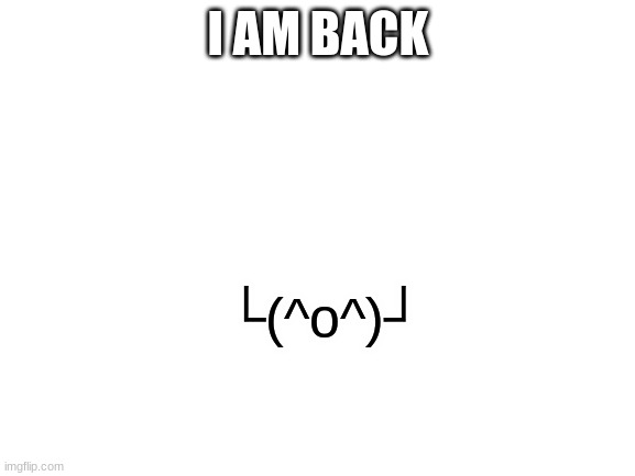 Back | I AM BACK; └(^o^)┘ | image tagged in blank white template | made w/ Imgflip meme maker