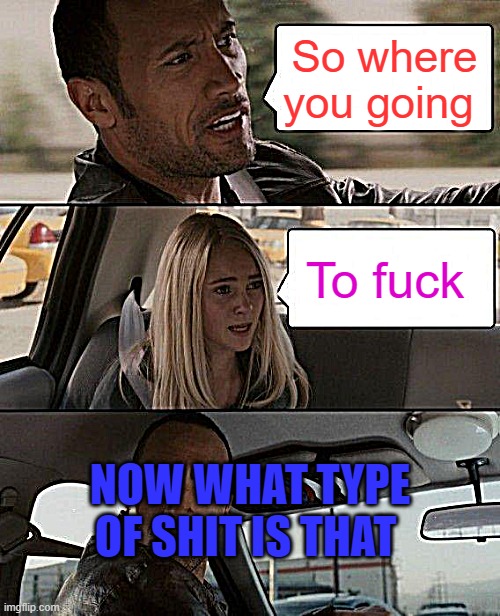 The Rock Driving Meme | So where you going; To fuck; NOW WHAT TYPE OF SHIT IS THAT | image tagged in memes,the rock driving | made w/ Imgflip meme maker