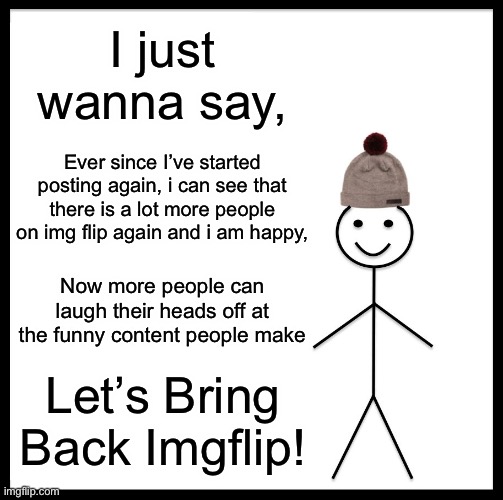 I am glad you guys are coming back :) | I just wanna say, Ever since I’ve started posting again, i can see that there is a lot more people on img flip again and i am happy, Now more people can laugh their heads off at the funny content people make; Let’s Bring Back Imgflip! | image tagged in memes,funny memes | made w/ Imgflip meme maker